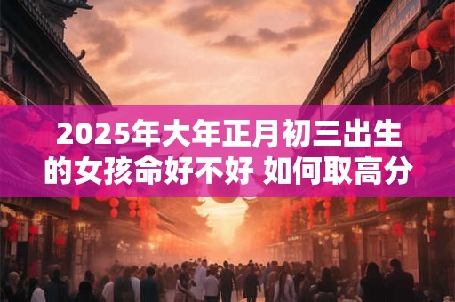 2025年大年正月初三出生的女孩命好不好 如何取高分名字