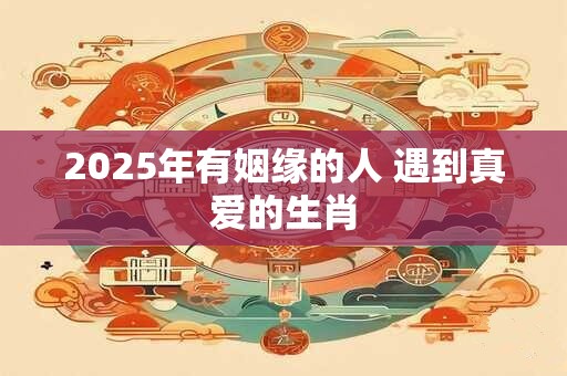 2025年有姻缘的人 遇到真爱的生肖