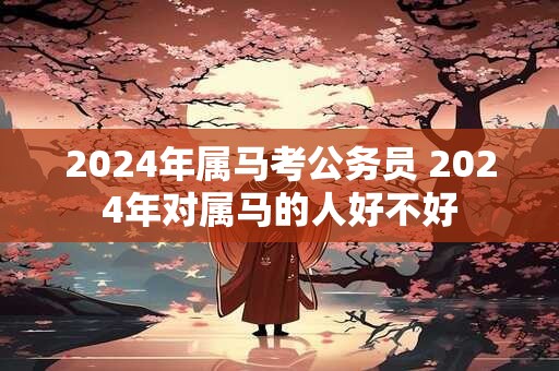 2024年属马考公务员 2024年对属马的人好不好
