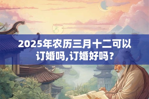 2025年农历三月十二可以订婚吗,订婚好吗? 2025年农历三月十二可以订婚吗,订婚好吗?