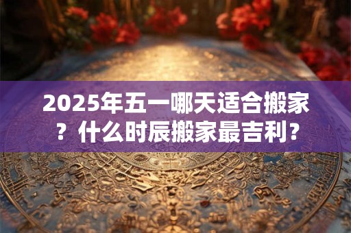 2025年五一哪天适合搬家？什么时辰搬家最吉利？