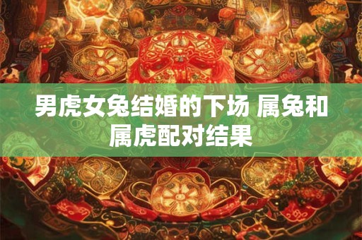 男虎女兔结婚的下场 属兔和属虎配对结果