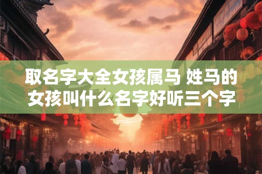 取名字大全女孩属马 姓马的女孩叫什么名字好听三个字