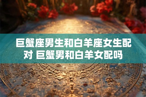 巨蟹座男生和白羊座女生配对 巨蟹男和白羊女配吗