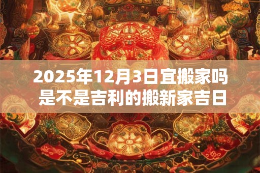 2025年12月3日宜搬家吗 是不是吉利的搬新家吉日
