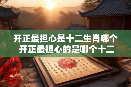 开正最担心是十二生肖哪个 开正最担心的是哪个十二生肖