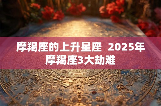 摩羯座的上升星座  2025年摩羯座3大劫难