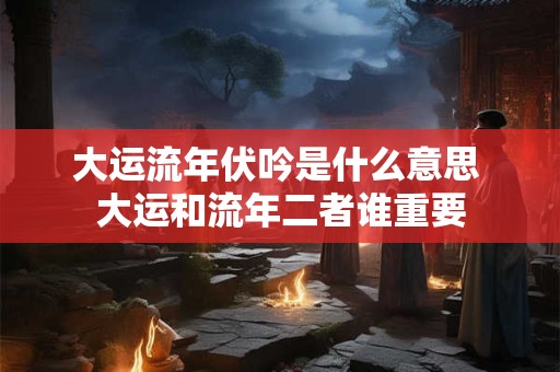 大运流年伏吟是什么意思 大运和流年二者谁重要 大运流年伏吟是什么意思 大运和流年二者谁重要