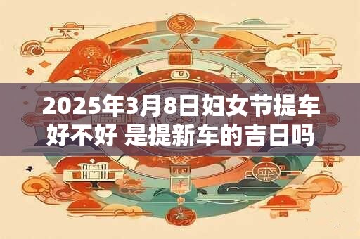 2025年3月8日妇女节提车好不好 是提新车的吉日吗