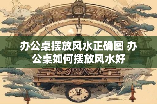 办公桌摆放风水正确图 办公桌如何摆放风水好