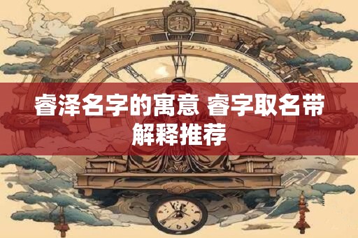 睿泽名字的寓意 睿字取名带解释推荐 睿泽名字的寓意 睿字取名带解释推荐