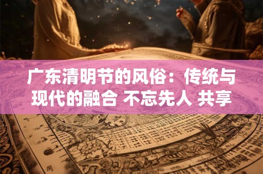 广东清明节的风俗:传统与现代的融合 不忘先人 共享春光 广东清明节的风俗:传统与现代的融合 不忘先人 共享春光