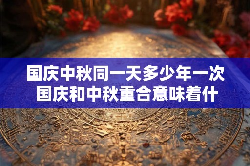 国庆中秋同一天多少年一次 国庆和中秋重合意味着什么