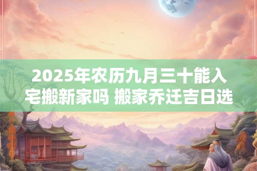 2025年农历九月三十能入宅搬新家吗 搬家乔迁吉日选择