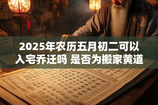 2025年农历五月初二可以入宅乔迁吗 是否为搬家黄道吉日