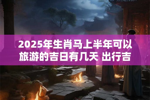 2025年生肖马上半年可以旅游的吉日有几天 出行吉日查询