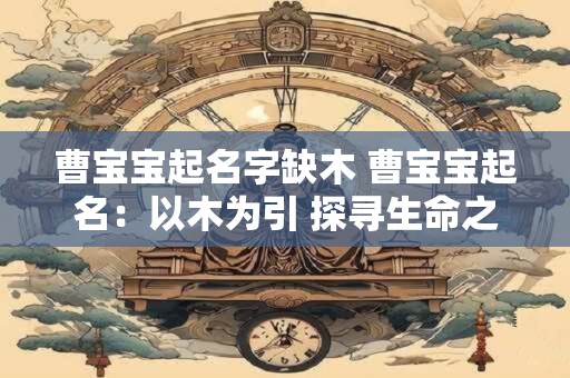曹宝宝起名字缺木 曹宝宝起名：以木为引 探寻生命之源