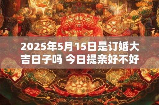 2025年5月15日是订婚大吉日子吗 今日提亲好不好
