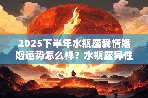 2025下半年水瓶座爱情婚姻运势怎么样？水瓶座异性缘好吗