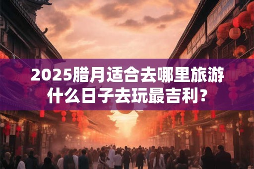 2025腊月适合去哪里旅游什么日子去玩最吉利？
