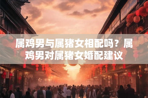属鸡男与属猪女相配吗？属鸡男对属猪女婚配建议