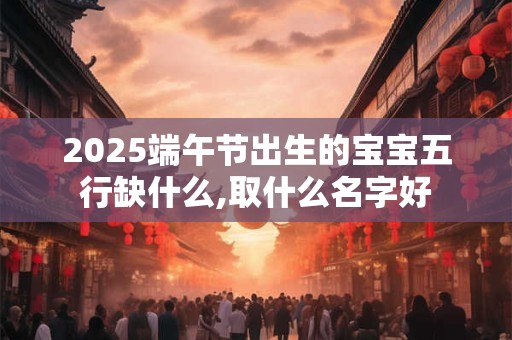 2025端午节出生的宝宝五行缺什么,取什么名字好