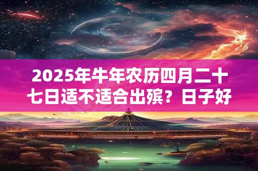 2025年牛年农历四月二十七日适不适合出殡？日子好吗？