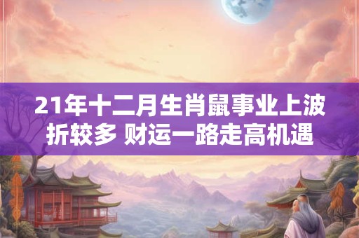 21年十二月生肖鼠事业上波折较多 财运一路走高机遇多