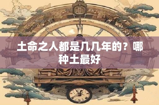 土命之人都是几几年的？哪种土最好