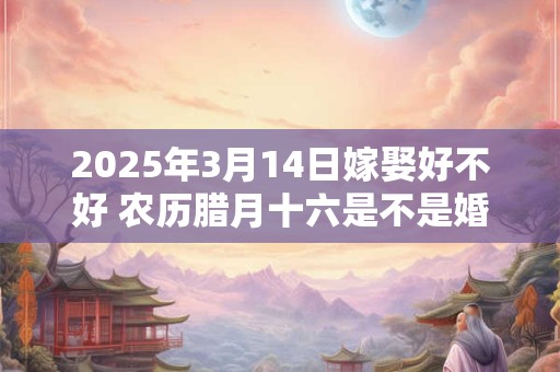 2025年3月14日嫁娶好不好 农历腊月十六是不是婚嫁吉日