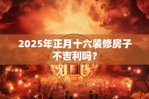 2025年正月十六装修房子不吉利吗？