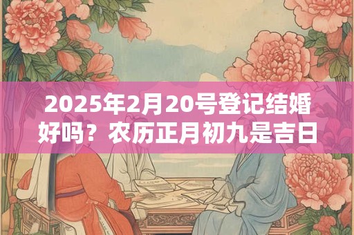 2025年2月20号登记结婚好吗？农历正月初九是吉日吗？