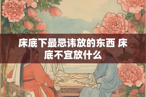 床底下最忌讳放的东西 床底不宜放什么