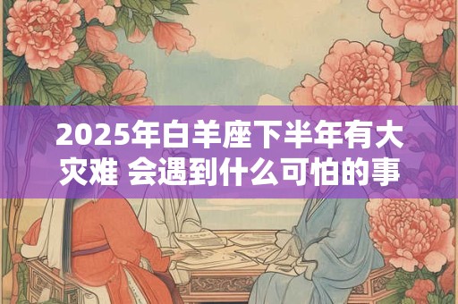 2025年白羊座下半年有大灾难 会遇到什么可怕的事