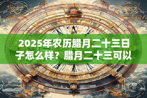 2026年农历腊月二十三日子怎么样？腊月二十三可以搬家吗？