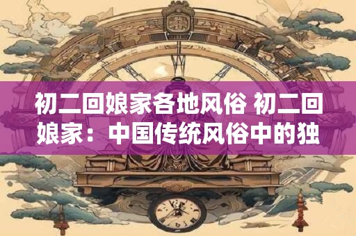 初二回娘家各地风俗 初二回娘家：中国传统风俗中的独特魅力