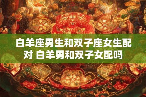 白羊座男生和双子座女生配对 白羊男和双子女配吗