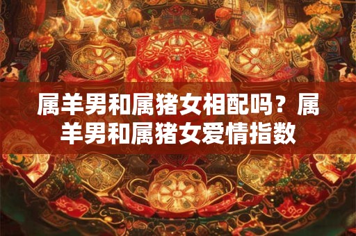 属羊男和属猪女相配吗？属羊男和属猪女爱情指数