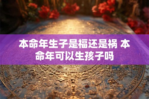 本命年生子是福还是祸 本命年可以生孩子吗