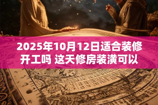 2025年10月12日适合装修开工吗 这天修房装潢可以吗