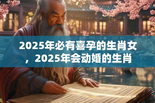 2025年必有喜孕的生肖女，2025年会动婚的生肖