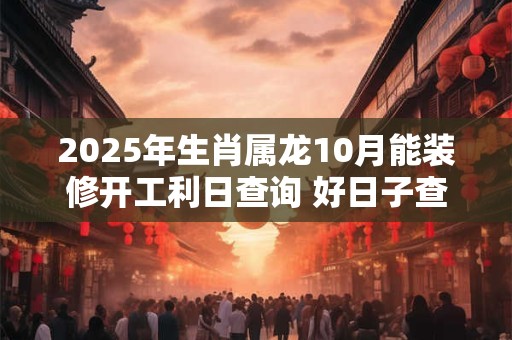 2025年生肖属龙10月能装修开工利日查询 好日子查询