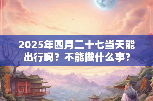 2025年四月二十七当天能出行吗？不能做什么事？