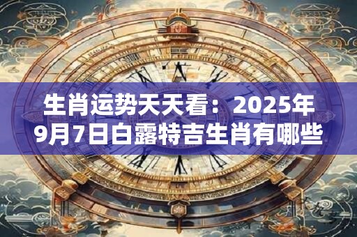 生肖运势天天看：2025年9月7日白露特吉生肖有哪些