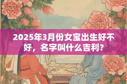 2025年3月份女宝出生好不好,名字叫什么吉利? 2025年3月份女宝出生好不好,名字叫什么吉利?