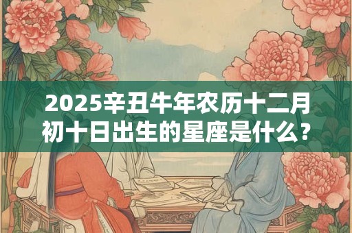 2025辛丑牛年农历十二月初十日出生的星座是什么？
