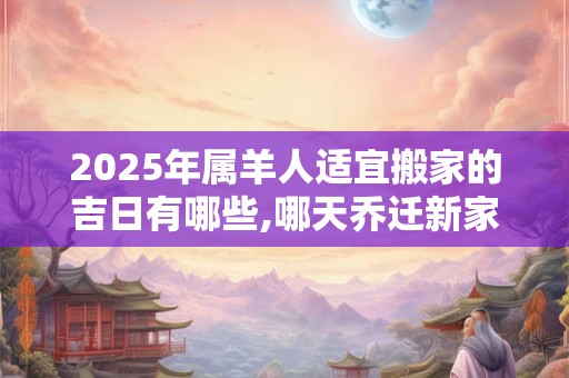 2025年属羊人适宜搬家的吉日有哪些,哪天乔迁新家最吉利？