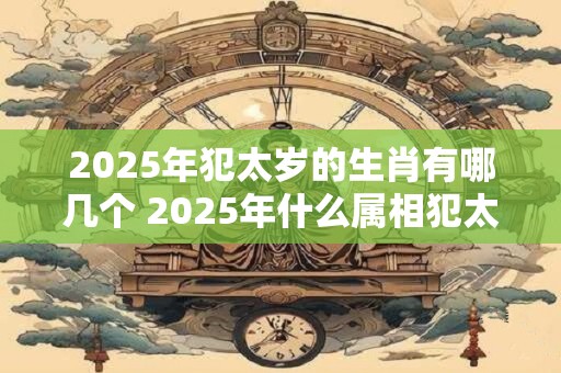 2025年犯太岁的生肖有哪几个 2025年什么属相犯太岁