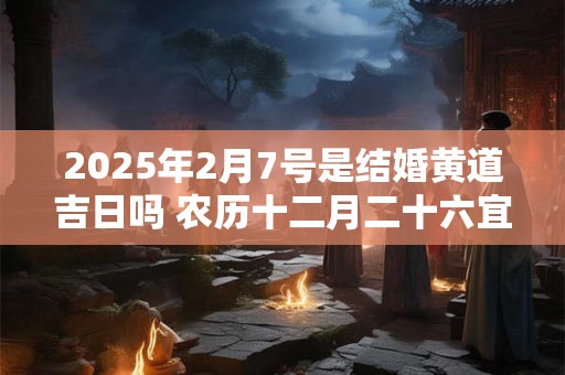 2025年2月7号是结婚黄道吉日吗 农历十二月二十六宜嫁娶吗