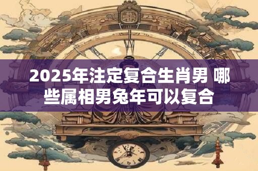 2025年注定复合生肖男 哪些属相男兔年可以复合